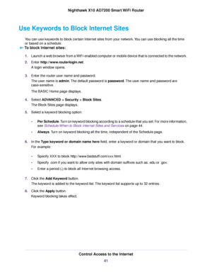 Page 41Use Keywords to Block Internet Sites
You can use keywords to block certain Internet sites from your network.You can use blocking all the time
or based on a schedule.
To block Internet sites:
1.Launch a web browser from a WiFi-enabled computer or mobile device that is connected to the network.
2.Enter http://www.routerlogin.net.
A login window opens.
3.Enter the router user name and password.
The user name is admin.The default password is password.The user name and password are
case-sensitive.
The BASIC...