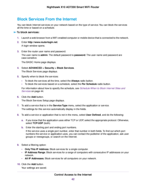 Page 42Block Services From the Internet
You can block Internet services on your network based on the type of service.You can block the services
all the time or based on a schedule.
To block services:
1.Launch a web browser from a WiFi-enabled computer or mobile device that is connected to the network.
2.Enter http://www.routerlogin.net.
A login window opens.
3.Enter the router user name and password.
The user name is admin.The default password is password.The user name and password are
case-sensitive.
The BASIC...