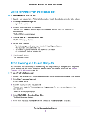Page 43Delete Keywords From the Blocked List
To delete keywords from the list:
1.Launch a web browser from a WiFi-enabled computer or mobile device that is connected to the network.
2.Enter http://www.routerlogin.net.
A login window opens.
3.Enter the router user name and password.
The user name is admin.The default password is admin.The user name and password are
case-sensitive.
The BASIC Home page displays.
4.Select ADVANCED > Security >Block Sites.
The Block Sites page displays.
5.Do one of the following:...