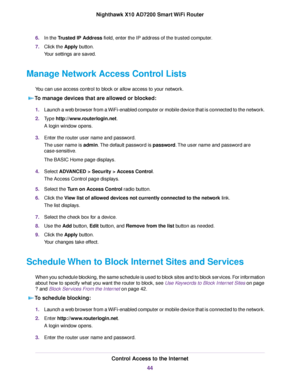 Page 446.In the Trusted IP Address field, enter the IP address of the trusted computer.
7.Click the Apply button.
Your settings are saved.
Manage Network Access Control Lists
You can use access control to block or allow access to your network.
To manage devices that are allowed or blocked:
1.Launch a web browser from a WiFi-enabled computer or mobile device that is connected to the network.
2.Type http://www.routerlogin.net.
A login window opens.
3.Enter the router user name and password.
The user name is...