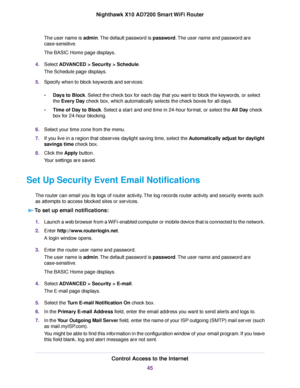 Page 45The user name is admin.The default password is password.The user name and password are
case-sensitive.
The BASIC Home page displays.
4.Select ADVANCED > Security > Schedule.
The Schedule page displays.
5.Specify when to block keywords and services:
•Days to Block. Select the check box for each day that you want to block the keywords, or select
the Every Day check box, which automatically selects the check boxes for all days.
•Time of Day to Block. Select a start and end time in 24-hour format, or select...