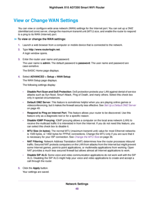 Page 48View or Change WAN Settings
You can view or configure wide area network (WAN) settings for the Internet port.You can set up a DMZ
(demilitarized zone) server, change the maximum transmit unit (MTU) size, and enable the router to respond
to a ping to its WAN (Internet) port.
To view or change the WAN settings:
1.Launch a web browser from a computer or mobile device that is connected to the network.
2.Type http://www.routerlogin.net.
A login window opens.
3.Enter the router user name and password.
The user...