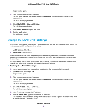 Page 50A login window opens.
3.Enter the router user name and password.
The user name is admin.The default password is password.The user name and password are
case-sensitive.
The BASIC Home page displays.
4.Select ADVANCED > Setup > LAN Setup.
The LAN Setup page displays.
5.In the Device Name field, type a new name.
6.Click the Apply button.
Your settings are saved.
Change the LAN TCP/IP Settings
The router is preconfigured to use private IP addresses on the LAN side and to act as a DHCP server.The
router’s...