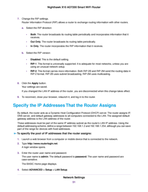 Page 517.Change the RIP settings.
Router Information Protocol (RIP) allows a router to exchange routing information with other routers.
a.Select the RIP direction:
•Both.The router broadcasts its routing table periodically and incorporates information that it
receives.
•Out Only.The router broadcasts its routing table periodically.
•In Only.The router incorporates the RIP information that it receives.
b.Select the RIP version:
•Disabled.This is the default setting.
•RIP-1.This format is universally supported....