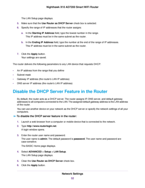 Page 52The LAN Setup page displays.
5.Make sure that the Use Router as DHCP Server check box is selected.
6.Specify the range of IP addresses that the router assigns:
a.In the Starting IP Address field, type the lowest number in the range.
This IP address must be in the same subnet as the router.
b.In the Ending IP Address field, type the number at the end of the range of IP addresses.
This IP address must be in the same subnet as the router.
7.Click the Apply button.
Your settings are saved.
The router...