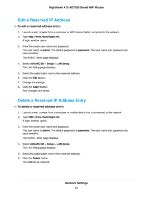 Page 54Edit a Reserved IP Address
To edit a reserved address entry:
1.Launch a web browser from a computer or WiFi device that is connected to the network.
2.Type http://www.routerlogin.net.
A login window opens.
3.Enter the router user name and password.
The user name is admin.The default password is password.The user name and password are
case-sensitive.
The BASIC Home page displays.
4.Select ADVANCED > Setup > LAN Setup.
The LAN Setup page displays.
5.Select the radio button next to the reserved address....