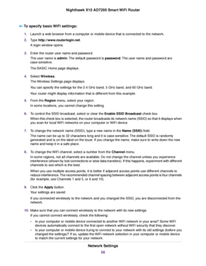 Page 56To specify basic WiFi settings:
1.Launch a web browser from a computer or mobile device that is connected to the network.
2.Type http://www.routerlogin.net.
A login window opens.
3.Enter the router user name and password.
The user name is admin.The default password is password.The user name and password are
case-sensitive.
The BASIC Home page displays.
4.Select Wireless.
The Wireless Settings page displays.
You can specify the settings for the 2.4 GHz band, 5 GHz band, and 60 GHz band.
Your router might...