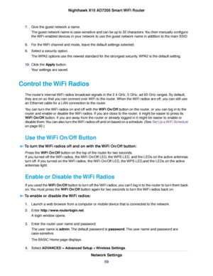 Page 597.Give the guest network a name.
The guest network name is case-sensitive and can be up to 32 characters.You then manually configure
the WiFi-enabled devices in your network to use the guest network name in addition to the main SSID.
8.For the WiFi channel and mode, leave the default settings selected.
9.Select a security option.
The WPA2 options use the newest standard for the strongest security.WPA2 is the default setting.
10.Click the Apply button.
Your settings are saved.
Control the WiFi Radios
The...