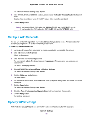 Page 60The Advanced Wireless Settings page displays.
5.In the 2.4 GHz, 5 GHz, and 60 GHz sections, select or clear the Enable Wireless Router Radio check
boxes.
Clearing these check boxes turns off the WiFi feature of the router for each band.
6.Click the Apply button.
If you turned off both WiFi radios, the WiFi On/Off LED and the WPS LED turn off.
If you turned on the WiFi radios, the WiFi On/Off LED and the WPS LED light.
Note
Set Up a WiFi Schedule
You can turn off the WiFi signal from your router at times...