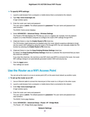 Page 61To specify WPS settings:
1.Launch a web browser from a computer or mobile device that is connected to the network.
2.Type http://www.routerlogin.net.
A login window opens.
3.Enter the router user name and password.
The user name is admin.The default password is password.The user name and password are
case-sensitive.
The BASIC Home screen displays.
4.Select ADVANCED > Advanced Setup > Wireless Settings.
The Router’s PIN field displays the PIN that you use on a registrar (for example, from the Network...