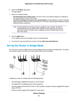 Page 626.Select the AP Mode radio button.
The page adjusts.
7.Select an IP address setting:
•Get dynamically from existing router.The other router on the network assigns an IP address to
this router while this router is in AP mode.
•Use fixed IP settings on this device (not recommended). Use this setting if you want to manually
assign a specific IP address to this router while it is in AP mode. Using this option effectively requires
advanced network experience.
To avoid interference with other routers or...