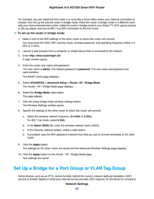 Page 63For example, you can install the first router in a room like a home office where your Internet connection is
located, then set up the second router in bridge mode. Place the router in bridge mode in a different room
with your home entertainment center. Cable the router in bridge mode to your Smart TV, DVR, game console
or Blu-ray player, and use its 802.11ac WiFi connection to the first router.
To set up the router in bridge mode:
1.Make a note of the WiFi settings of the other router to which this...