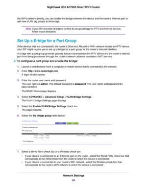 Page 64the ISP’s network directly, you can enable the bridge between the device and the router’s Internet port or
add new VLAN tag groups to the bridge.
If your ISP provides directions on how to set up a bridge for IPTV and Internet service,
follow those directions.
Note
Set Up a Bridge for a Port Group
If the devices that are connected to the router’s Ethernet LAN port or WiFi network include an IPTV device,
your ISP might require you to set up a bridge for a port group for the router’s Internet interface.
A...