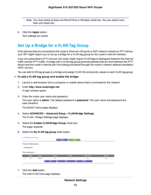 Page 65You must select at least one Wired Ports or Wireless check box.You can select more
than one check box.
Note
8.Click the Apply button.
Your settings are saved.
Set Up a Bridge for a VLAN Tag Group
If the devices that are connected to the router’s Ethernet LAN ports or WiFi network include an IPTV device,
your ISP might require you to set up a bridge for a VLAN tag group for the router’s Internet interface.
If you are subscribed to IPTV service, the router might require VLAN tags to distinguish between the...