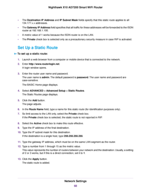 Page 68•The Destination IP Address and IP Subnet Mask fields specify that this static route applies to all
134.177.x.x addresses.
•The Gateway IP Address field specifies that all traffic for these addresses will be forwarded to the ISDN
router at 192.168.1.100.
•A metric value of 1 works because the ISDN router is on the LAN.
•The Private check box is selected only as a precautionary security measure in case RIP is activated.
Set Up a Static Route
To set up a static route:
1.Launch a web browser from a computer...