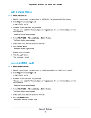 Page 69Edit a Static Route
To edit a static route:
1.Launch a web browser from a computer or WiFi device that is connected to the network.
2.Enter http://www.routerlogin.net.
A login window opens.
3.Enter the router user name and password.
The user name is admin.The default password is password.The user name and password are
case-sensitive.
The BASIC Home page displays.
4.Select ADVANCED > Advanced Setup > Static Routes.
The Static Routes page displays.
5.In the table, select the radio button for the route....