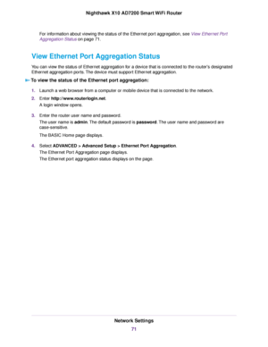 Page 71For information about viewing the status of the Ethernet port aggregation, see View Ethernet Port
Aggregation Status on page 71.
View Ethernet Port Aggregation Status
You can view the status of Ethernet aggregation for a device that is connected to the router's designated
Ethernet aggregation ports.The device must support Ethernet aggregation.
To view the status of the Ethernet port aggregation:
1.Launch a web browser from a computer or mobile device that is connected to the network.
2.Enter...