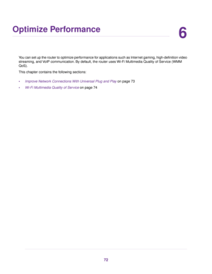 Page 726
Optimize Performance
You can set up the router to optimize performance for applications such as Internet gaming, high-definition video
streaming, and VoIP communication. By default, the router uses Wi-Fi Multimedia Quality of Service (WMM
QoS).
This chapter contains the following sections:
•Improve Network Connections With Universal Plug and Play on page 73
•Wi-Fi Multimedia Quality of Service on page 74
72 