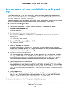 Page 73Improve Network Connections With Universal Plug and
Play
Universal Plug and Play (UPnP) helps devices such as Internet appliances and computers access the
network and connect to other devices as needed. UPnP devices can automatically discover the services
from other registered UPnP devices on the network.
If you use applications such as multiplayer gaming, peer-to-peer connections, or real-time communications
such as instant messaging or remote assistance (a feature in Windows XP), enable UPnP.
To enable...