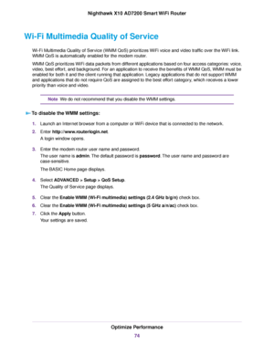 Page 74Wi-Fi Multimedia Quality of Service
Wi-Fi Multimedia Quality of Service (WMM QoS) prioritizes WiFi voice and video traffic over the WiFi link.
WMM QoS is automatically enabled for the modem router.
WMM QoS prioritizes WiFi data packets from different applications based on four access categories: voice,
video, best effort, and background. For an application to receive the benefits of WMM QoS, WMM must be
enabled for both it and the client running that application. Legacy applications that do not support...