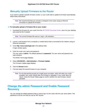 Page 77Manually Upload Firmware to the Router
If you want to upload a specific firmware version, or your router fails to update its firmware automatically,
follow these instructions.
We recoommend that you connect a computer to the router using an Ethernet
connection to upload the firmware.
Note
To manually upload a firmware file to your router:
1.Download the firmware for your router from the NETGEAR Download Center, save it to your desktop,
and unzip the file if needed.
The correct firmware file uses an .img...