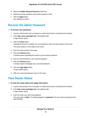 Page 795.Select the Enable Password Recovery check box.
6.Select two security questions and provide answers to them.
7.Click the Apply button.
Your settings are saved.
Recover the admin Password
To recover your password:
1.Launch a web browser from a computer or mobile device that is connected to the network.
2.Enter http://www.routerlogin.net in the address field.
A login window opens.
3.Click the Cancel button.
If password recovery is enabled, you are prompted to enter the serial number of the router.
The...