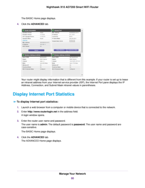 Page 80The BASIC Home page displays.
4.Click the ADVANCED tab.
Your router might display information that is different from this example. If your router is set up to lease
an intranet address from your Internet service provider (ISP), the Internet Port pane displays the IP
Address, Connection, and Subnet Mask intranet values in parentheses.
Display Internet Port Statistics
To display Internet port statistics:
1.Launch a web browser from a computer or mobile device that is connected to the network.
2.Enter...