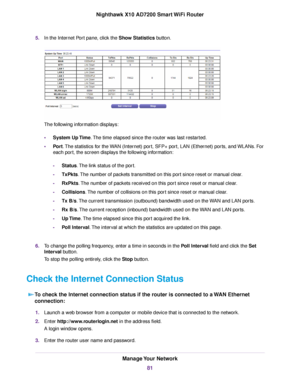 Page 815.In the Internet Port pane, click the Show Statistics button.
The following information displays:
•System Up Time.The time elapsed since the router was last restarted.
•Port.The statistics for the WAN (Internet) port, SFP+ port, LAN (Ethernet) ports, and WLANs. For
each port, the screen displays the following information:
-Status.The link status of the port.
-TxPkts.The number of packets transmitted on this port since reset or manual clear.
-RxPkts.The number of packets received on this port since reset...