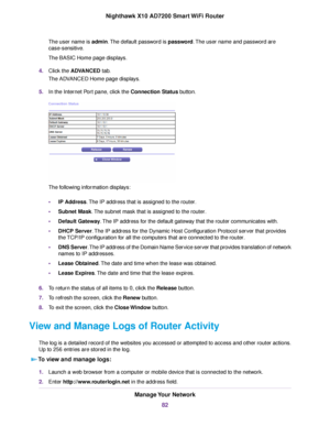 Page 82The user name is admin.The default password is password.The user name and password are
case-sensitive.
The BASIC Home page displays.
4.Click the ADVANCED tab.
The ADVANCED Home page displays.
5.In the Internet Port pane, click the Connection Status button.
The following information displays:
•IP Address.The IP address that is assigned to the router.
•Subnet Mask.The subnet mask that is assigned to the router.
•Default Gateway.The IP address for the default gateway that the router communicates with.
•DHCP...