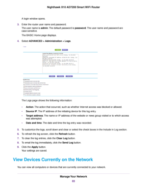 Page 83A login window opens.
3.Enter the router user name and password.
The user name is admin.The default password is password.The user name and password are
case-sensitive.
The BASIC Home page displays.
4.Select ADVANCED > Administration > Logs.
The Logs page shows the following information:
•Action.The action that occurred, such as whether Internet access was blocked or allowed.
•Source IP.The IP address of the initiating device for this log entry.
•Target address.The name or IP address of the website or...