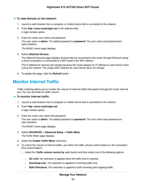 Page 84To view devices on the network:
1.Launch a web browser from a computer or mobile device that is connected to the network.
2.Enter http://www.routerlogin.net in the address field.
A login window opens.
3.Enter the router user name and password.
The user name is admin.The default password is password.The user name and password are
case-sensitive.
The BASIC Home page displays.
4.Select Attached Devices.
The Attached Devices page displays devices that are connected to the router through Ethernet (using
a...