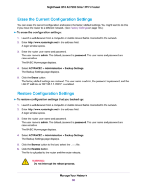 Page 86Erase the Current Configuration Settings
You can erase the current configuration and restore the factory default settings.You might want to do this
if you move the router to a different network. (See Factory Settings on page 155.)
To erase the configuration settings:
1.Launch a web browser from a computer or mobile device that is connected to the network.
2.Enter http://www.routerlogin.net in the address field.
A login window opens.
3.Enter the router user name and password.
The user name is admin.The...