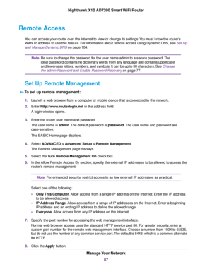 Page 87Remote Access
You can access your router over the Internet to view or change its settings.You must know the router’s
WAN IP address to use this feature. For information about remote access using Dynamic DNS, see Set Up
and Manage Dynamic DNS on page 104.
Be sure to change the password for the user name admin to a secure password.The
ideal password contains no dictionary words from any language and contains uppercase
and lowercase letters, numbers, and symbols. It can be up to 30 characters. See Change...