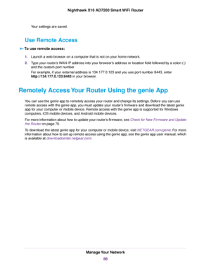 Page 88Your settings are saved.
Use Remote Access
To use remote access:
1.Launch a web browser on a computer that is not on your home network.
2.Type your router’s WAN IP address into your browser’s address or location field followed by a colon (:)
and the custom port number.
For example, if your external address is 134.177.0.123 and you use port number 8443, enter
http://134.177.0.123:8443 in your browser.
Remotely Access Your Router Using the genie App
You can use the genie app to remotely access your router...