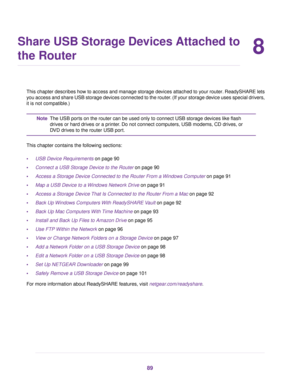 Page 898
Share USB Storage Devices Attached to
the Router
This chapter describes how to access and manage storage devices attached to your router. ReadySHARE lets
you access and share USB storage devices connected to the router. (If your storage device uses special drivers,
it is not compatible.)
The USB ports on the router can be used only to connect USB storage devices like flash
drives or hard drives or a printer. Do not connect computers, USB modems, CD drives, or
DVD drives to the router USB port.
Note...
