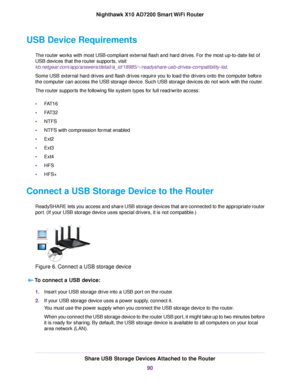 Page 90USB Device Requirements
The router works with most USB-compliant external flash and hard drives. For the most up-to-date list of
USB devices that the router supports, visit
kb.netgear.com/app/answers/detail/a_id/18985/~/readyshare-usb-drives-compatibility-list.
Some USB external hard drives and flash drives require you to load the drivers onto the computer before
the computer can access the USB storage device. Such USB storage devices do not work with the router.
The router supports the following file...