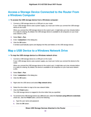 Page 91Access a Storage Device Connected to the Router From
a Windows Computer
To access the USB storage device from a Windows computer:
1.Connect a USB storage device to a USB port on your router.
If your USB storage device uses a power supply, you must use it when you connect the USB storage
device to the router.
When you connect the USB storage device to the router’s port, it might take up to two minutes before
it is ready for sharing. By default, the USB storage device is available to all computers on your...