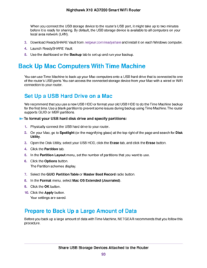 Page 93When you connect the USB storage device to the router's USB port, it might take up to two minutes
before it is ready for sharing. By default, the USB storage device is available to all computers on your
local area network (LAN).
3.Download ReadySHARE Vault from netgear.com/readyshare and install it on each Windows computer.
4.Launch ReadySHARE Vault.
5.Use the dashboard or the Backup tab to set up and run your backup.
Back Up Mac Computers With Time Machine
You can use Time Machine to back up your...