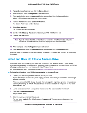Page 955.Type smb://routerlogin.net and click the Connect button.
6.When prompted, select the Registered User radio button.
7.Enter admin for the name and password for the password and click the Connect button.
A list of USB devices connected to your router displays.
8.From the Apple menu, select System Preferences.
The System Preferences window displays.
9.Select Time Machine.
The Time Machine window displays.
10.Click the Select Backup Disk button and select your USB HDD from the list.
11.Click the Use Disk...