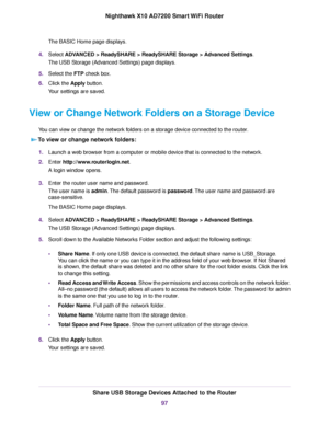 Page 97The BASIC Home page displays.
4.Select ADVANCED > ReadySHARE > ReadySHARE Storage > Advanced Settings.
The USB Storage (Advanced Settings) page displays.
5.Select the FTP check box.
6.Click the Apply button.
Your settings are saved.
View or Change Network Folders on a Storage Device
You can view or change the network folders on a storage device connected to the router.
To view or change network folders:
1.Launch a web browser from a computer or mobile device that is connected to the network.
2.Enter...