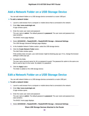 Page 98Add a Network Folder on a USB Storage Device
You can add network folders on a USB storage device connected to a router USB port.
To add a network folder:
1.Launch a web browser from a computer or mobile device that is connected to the network.
2.Enter http://www.routerlogin.net.
A login window opens.
3.Enter the router user name and password.
The user name is admin.The default password is password.The user name and password are
case-sensitive.
The BASIC Home page displays.
4.Select ADVANCED > ReadySHARE...