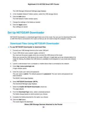 Page 99The USB Storage (Advanced Settings) page displays.
5.In the Available Network Folders section, select the USB storage device.
6.Click the Edit button.
The Edit Network Folder window opens.
7.Change the settings in the fields as needed.
8.Click the Apply button.
Your settings are saved.
Set Up NETGEAR Downloader
NETGEAR Downloader is a download agent that runs on the router.You can use it to download files onto
a USB HDD that is connected to the router so that you do not need to keep the computer...