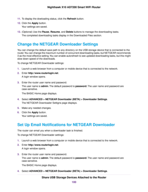 Page 10011.To display the dowloading status, click the Refresh button.
12.Click the Apply button.
Your settings are saved.
13.(Optional) Use the Pause, Resume, and Delete buttons to manage the downloading tasks.
The completed downloading tasks display in the Downloaded Files section.
Change the NETGEAR Downloader Settings
You can change the default save path to any directory on the USB storage device that is connected to the
router.You can change the maximum number of concurrent downloading tasks, but NETGEAR...