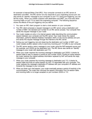 Page 101Customize Internet Traffic Rules for Ports 
101  Orbi High-Performance AC3000 Tri-band WiFi System
An example is Internet Relay Chat (IRC). Your computer connects to an IRC server at 
destination port 6667. The IRC server not only responds to your originating source port, but 
also sends an “identify” message to your computer on port 113. Using port triggering, you can 
tell the router, “When you initiate a session with destination port 6667, you must also allow 
incoming traffic on port 113 to reach the...