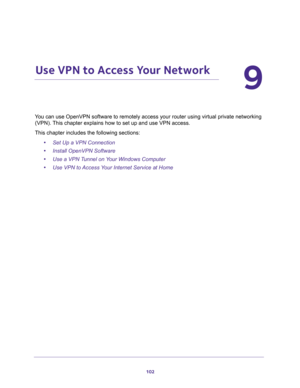 Page 102102
9
9.   Use VPN to Access Your Network
You can use OpenVPN software to remotely access your router using virtual private networking 
(VPN). This chapter explains how to set up and use VPN access.
This chapter includes the following sections:
•Set Up a VPN Connection
•Install OpenVPN Software
•Use a VPN Tunnel on Your Windows Computer
•Use VPN to Access Your Internet Service at Home 