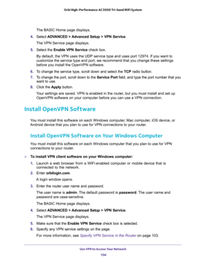 Page 104Use VPN to Access Your Network 
104 Orbi High-Performance AC3000 Tri-band WiFi System 
The BASIC Home page displays.
4. Select ADVANCED > Advanced Setup > VPN Service.
The VPN Service page displays.
5. Select the Enable VPN Service check box.
By default, the VPN uses the UDP service type and uses port 12974. If you want to 
customize the service type and port, we recommend that you change these settings 
before you install the OpenVPN software.
6. To change the service type, scroll down and select the...