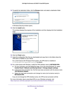 Page 106Use VPN to Access Your Network 106
Orbi High-Performance
 AC3000 Tri-band WiFi System 
14. To specify the destination folder, click the  Browse button and select a destination folder.
A Windows Security window opens.
15.  Click the  Install button.
The window displays the progress of the installation and then displays t\
he final installation  page.
16.  Click the  Finish button.
17.  Unzip the configuration files that you downloaded and copy them to the f\
older where the 
VPN client is installed on...