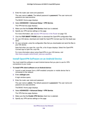 Page 108Use VPN to Access Your Network 
108 Orbi High-Performance AC3000 Tri-band WiFi System 
3. Enter the router user name and password.
The user name is admin. The default password is password. The user name and 
password are case-sensitive.
The BASIC Home page displays.
4. Select ADVANCED > Advanced Setup > VPN Service.
The VPN Service page displays.
5. Make sure that the Enable VPN Service check box is selected.
6. Specify any VPN service settings on the page.
For more information, see Specify VPN Service...