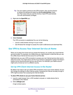 Page 110Use VPN to Access Your Network 110
Orbi High-Performance
 AC3000 Tri-band WiFi System 
Tip:You can create a shortcut to the VPN program, then use the shortcut 
to access the settings and select the run as administrator check 
box.Then every time you use this shortcut, OpenVPN automatically 
runs with administrator privileges.
2.  Right-click the  OpenVPN icon.
3. Select  Connect.
The VPN connection is established.You can do the following:
• Launch a web browser and log in to your router
 .
• Use Windows...