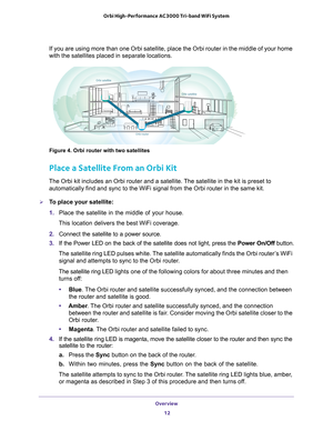 Page 12Overview 12
Orbi High-Performance
 AC3000 Tri-band WiFi System 
If you are using more than one Orbi satellite, place the Orbi router in \
the middle of your home 
with the satellites placed in separate locations.
INTERNETINTEIRNETINTERNET
Orbi satellite
Orbi satellite
Orbi router
Figure 4. Orbi router with two satellites
Place a Satellite From an Orbi Kit
The Orbi kit includes an Orbi router and a satellite. The satellite in the kit is preset to  automatically find and sync to the WiFi signal from the...